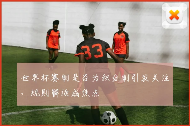 世界杯赛制是否为积分制引发关注，规则解读成焦点