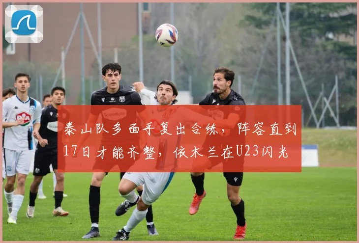 泰山队多面手复出合练,阵容直到17日才能齐整,依木兰在U23闪光