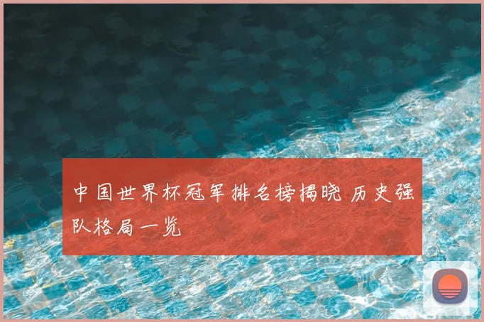 中国世界杯冠军排名榜揭晓 历史强队格局一览