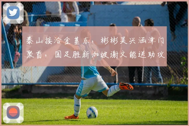 泰山接洽金基东,彬彬吴兴涵津门聚首,国足胜新加坡谢文能送助攻