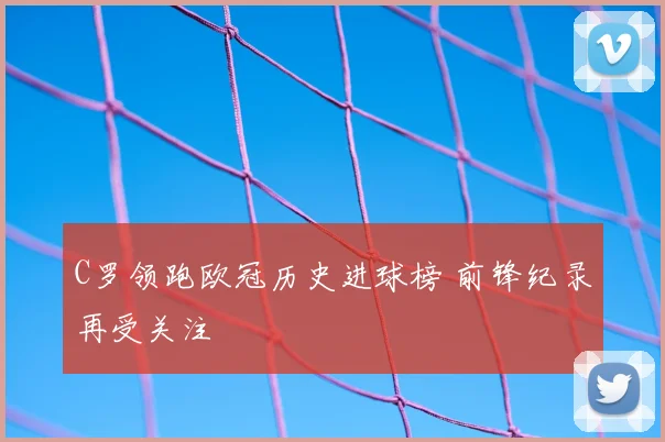 C罗领跑欧冠历史进球榜 前锋纪录再受关注