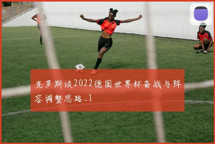 克罗斯谈2022德国世界杯备战与阵容调整思路_1