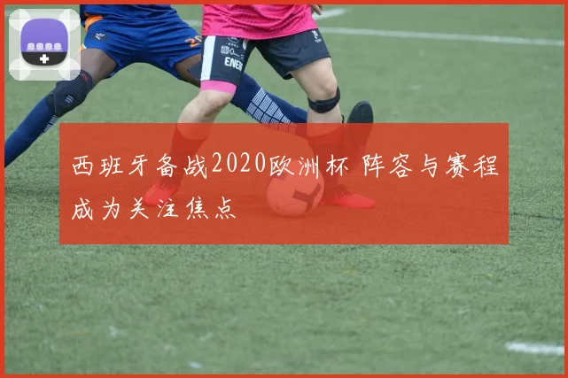 西班牙备战2020欧洲杯 阵容与赛程成为关注焦点