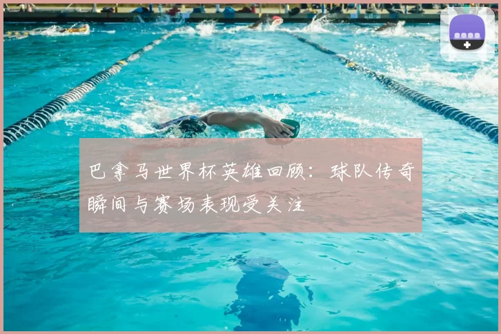 巴拿马世界杯英雄回顾:球队传奇瞬间与赛场表现受关注