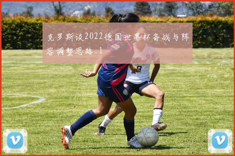 克罗斯谈2022德国世界杯备战与阵容调整思路_1